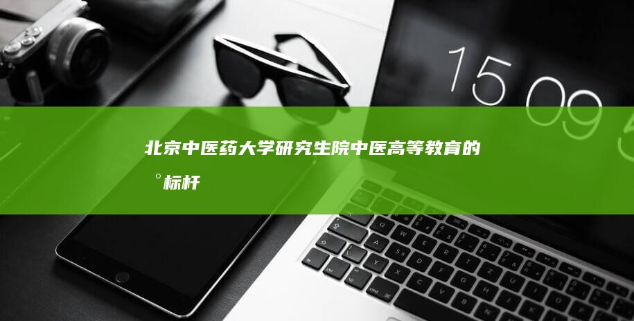 北京中医药大学研究生院：中医高等教育的新标杆与创新基地